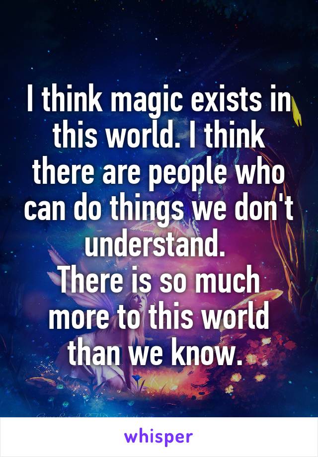 I think magic exists in this world. I think there are people who can do things we don't understand. 
There is so much more to this world than we know. 