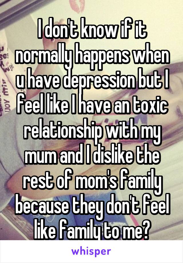 I don't know if it normally happens when u have depression but I feel like I have an toxic relationship with my mum and I dislike the rest of mom's family because they don't feel like family to me?