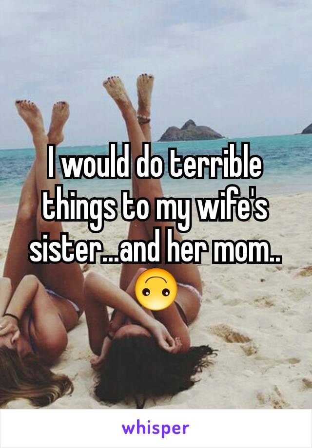 I would do terrible things to my wife's sister...and her mom..🙃