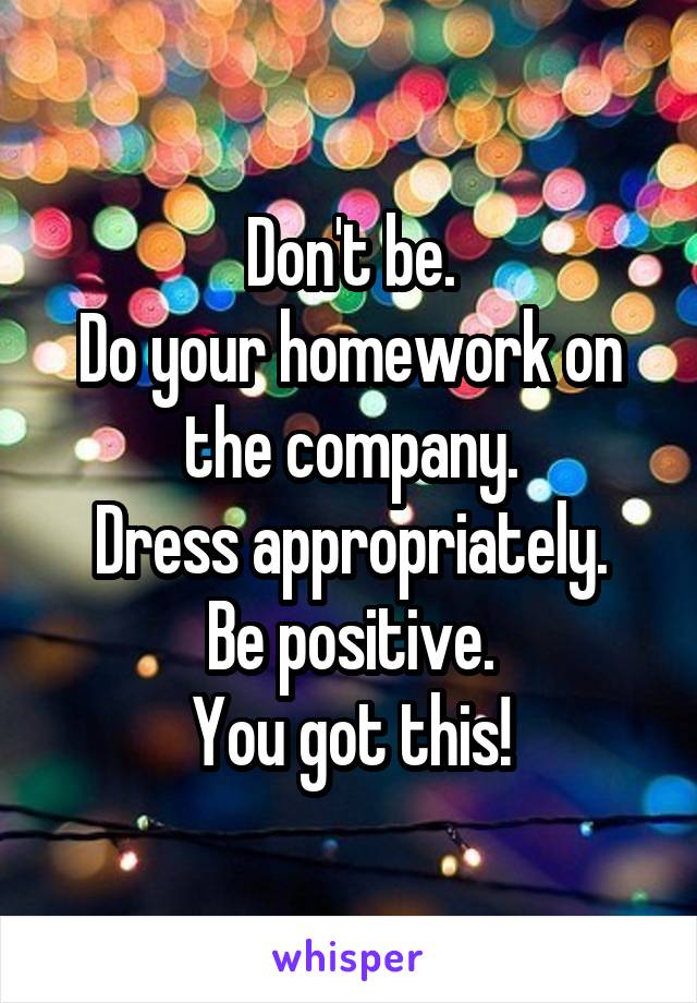 Don't be.
Do your homework on the company.
Dress appropriately.
Be positive.
You got this!