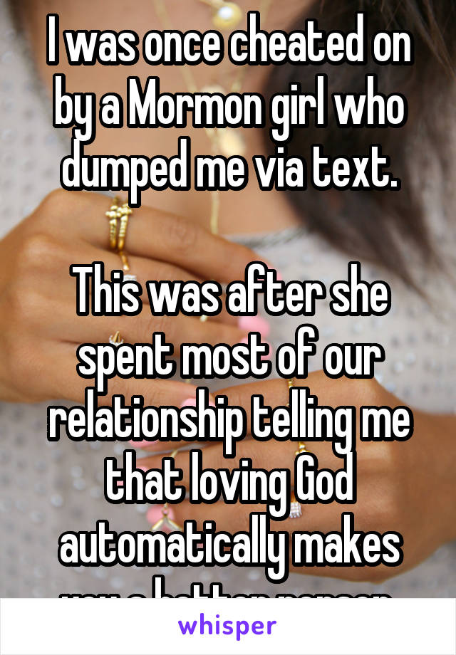 I was once cheated on by a Mormon girl who dumped me via text.

This was after she spent most of our relationship telling me that loving God automatically makes you a better person.