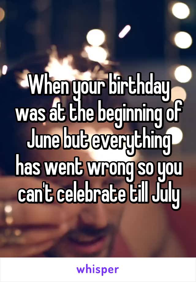 When your birthday was at the beginning of June but everything has went wrong so you can't celebrate till July