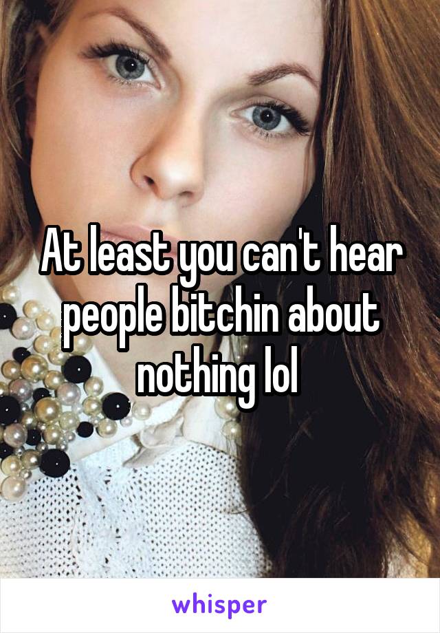 At least you can't hear people bitchin about nothing lol 