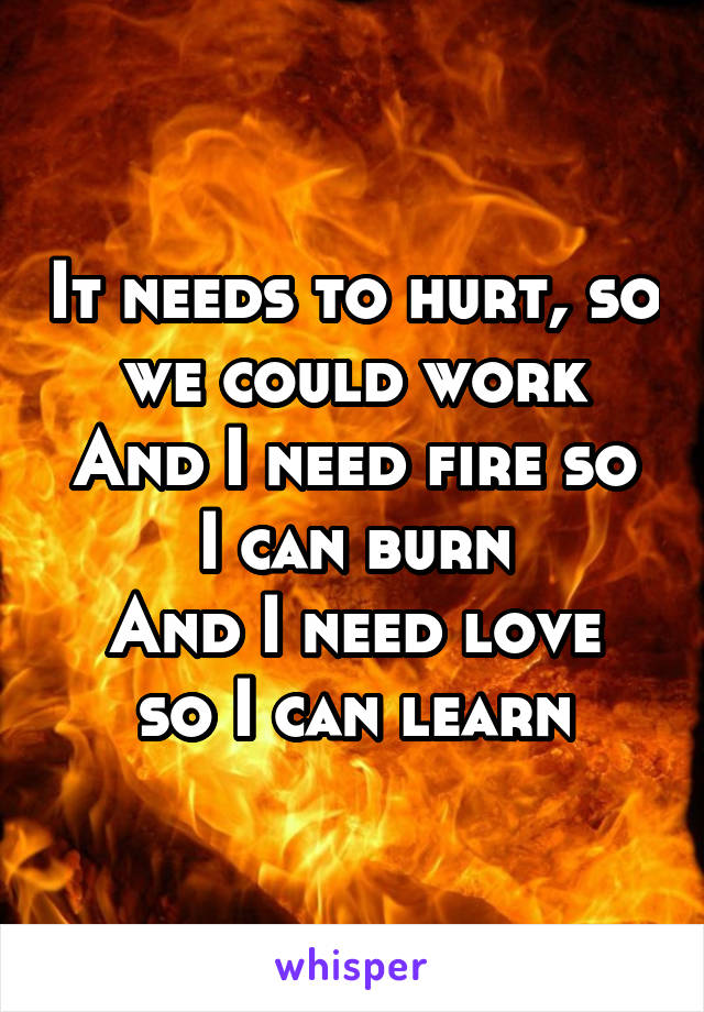 It needs to hurt, so we could work
And I need fire so I can burn
And I need love so I can learn