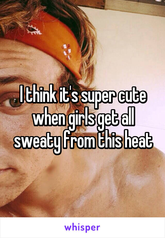 I think it's super cute when girls get all sweaty from this heat