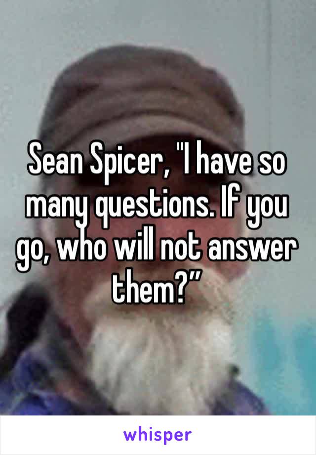 Sean Spicer, "I have so many questions. If you go, who will not answer them?”