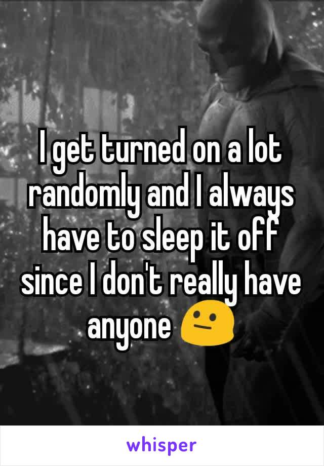 I get turned on a lot randomly and I always have to sleep it off since I don't really have anyone 😐