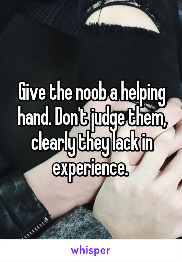 Give the noob a helping hand. Don't judge them, clearly they lack in experience. 