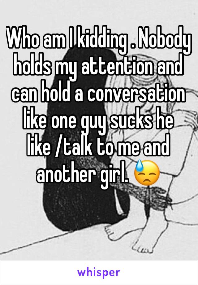 Who am I kidding . Nobody holds my attention and can hold a conversation like one guy sucks he like /talk to me and another girl. 😓