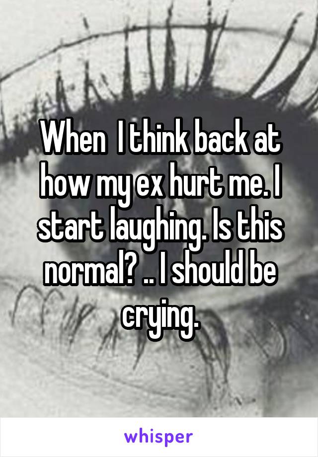 When  I think back at how my ex hurt me. I start laughing. Is this normal? .. I should be crying.