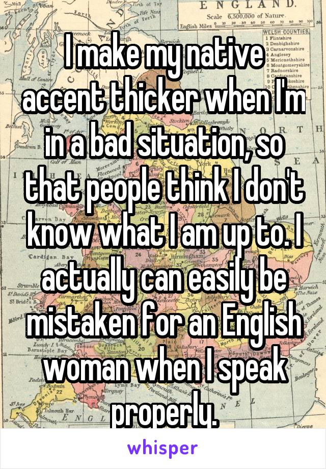 I make my native accent thicker when I'm in a bad situation, so that people think I don't know what I am up to. I actually can easily be mistaken for an English woman when I speak properly.