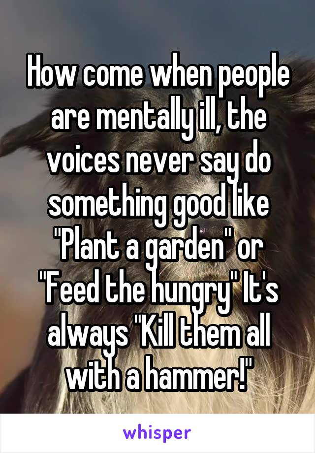 How come when people are mentally ill, the voices never say do something good like "Plant a garden" or "Feed the hungry" It's always "Kill them all with a hammer!"
