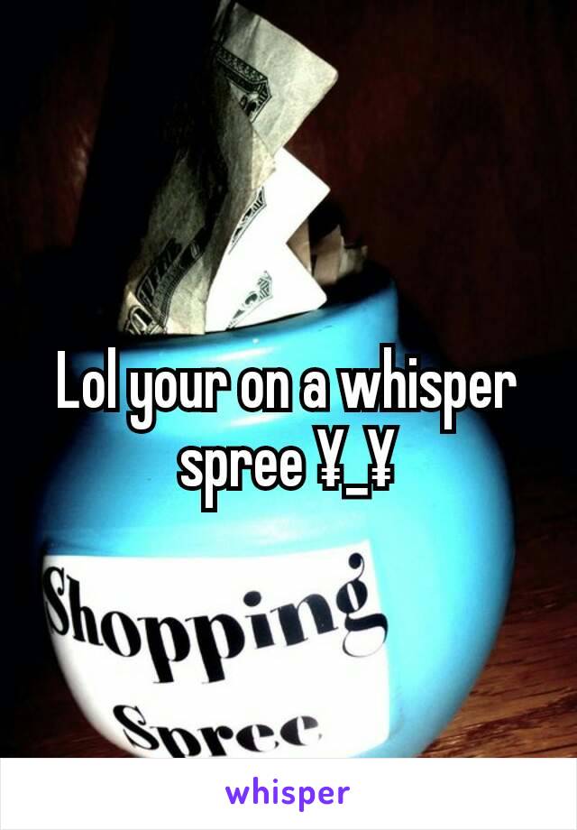 Lol your on a whisper spree ¥_¥