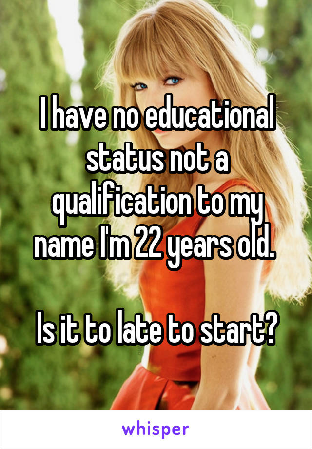 I have no educational status not a qualification to my name I'm 22 years old. 

Is it to late to start?