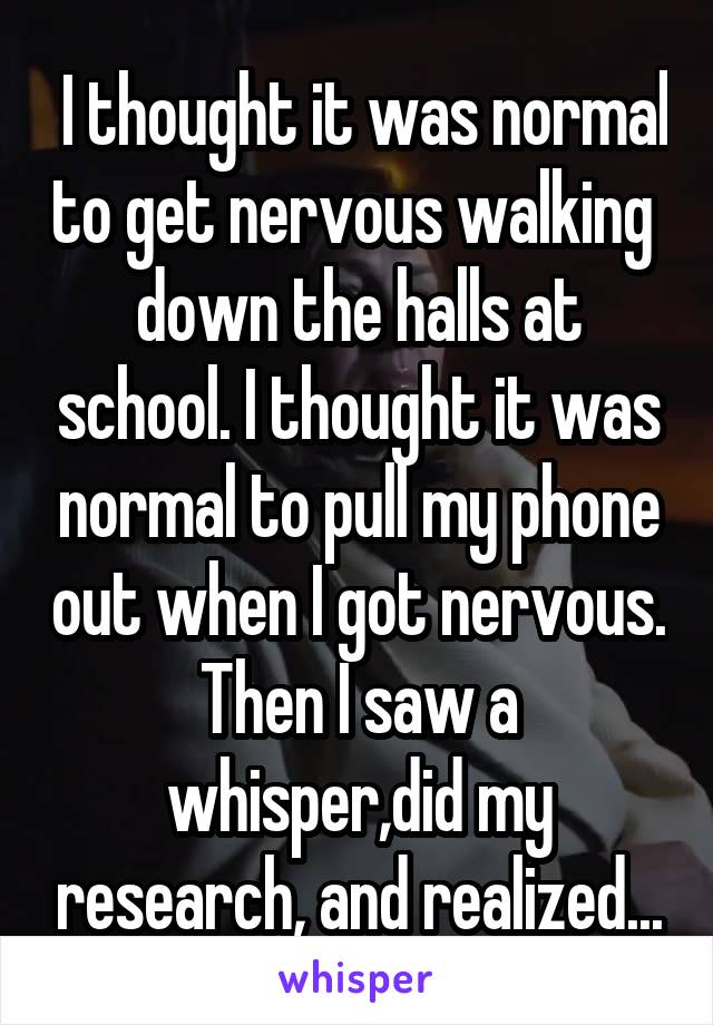  I thought it was normal to get nervous walking  down the halls at school. I thought it was normal to pull my phone out when I got nervous. Then I saw a whisper,did my research, and realized...