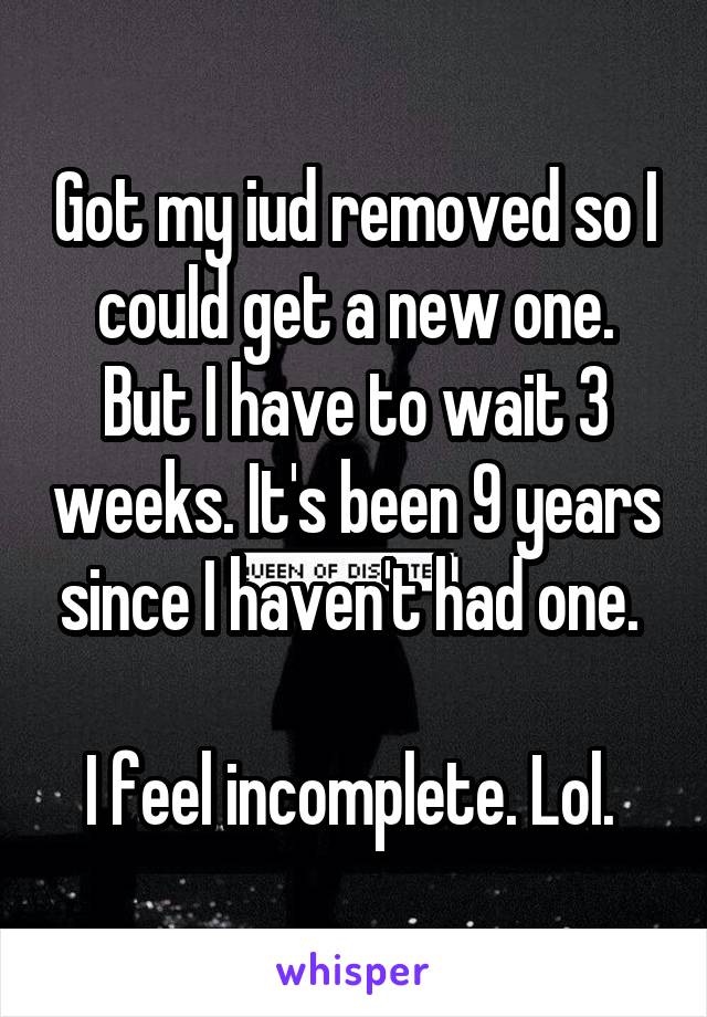Got my iud removed so I could get a new one. But I have to wait 3 weeks. It's been 9 years since I haven't had one. 

I feel incomplete. Lol. 