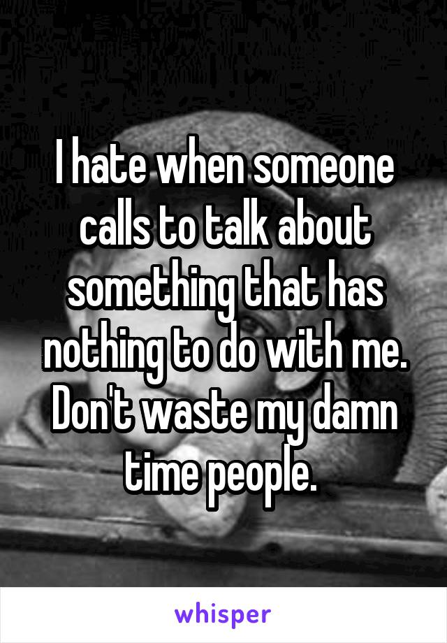I hate when someone calls to talk about something that has nothing to do with me. Don't waste my damn time people. 