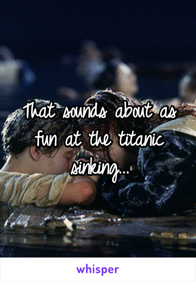 That sounds about as fun at the titanic sinking...