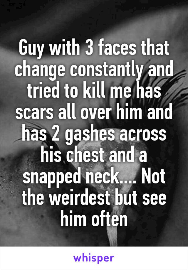 Guy with 3 faces that change constantly and tried to kill me has scars all over him and has 2 gashes across his chest and a snapped neck.... Not the weirdest but see him often