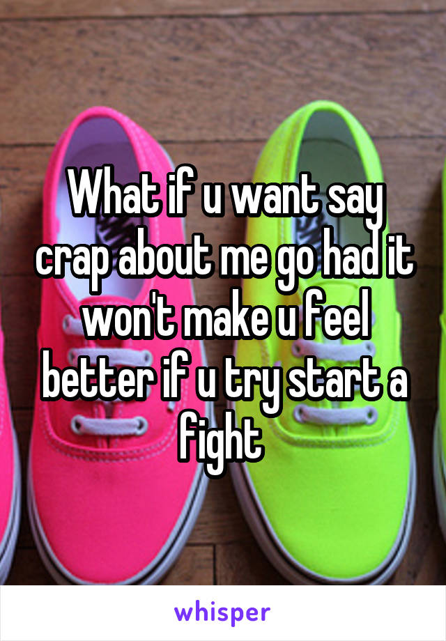 What if u want say crap about me go had it won't make u feel better if u try start a fight 