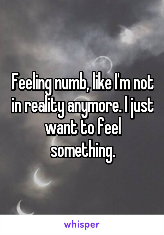 Feeling numb, like I'm not in reality anymore. I just want to feel something.