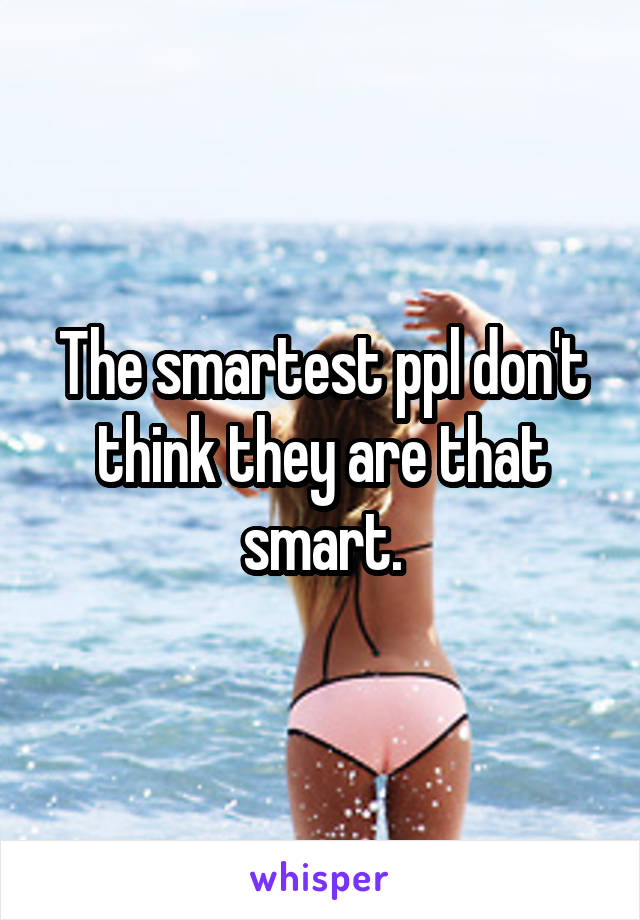 The smartest ppl don't think they are that smart.