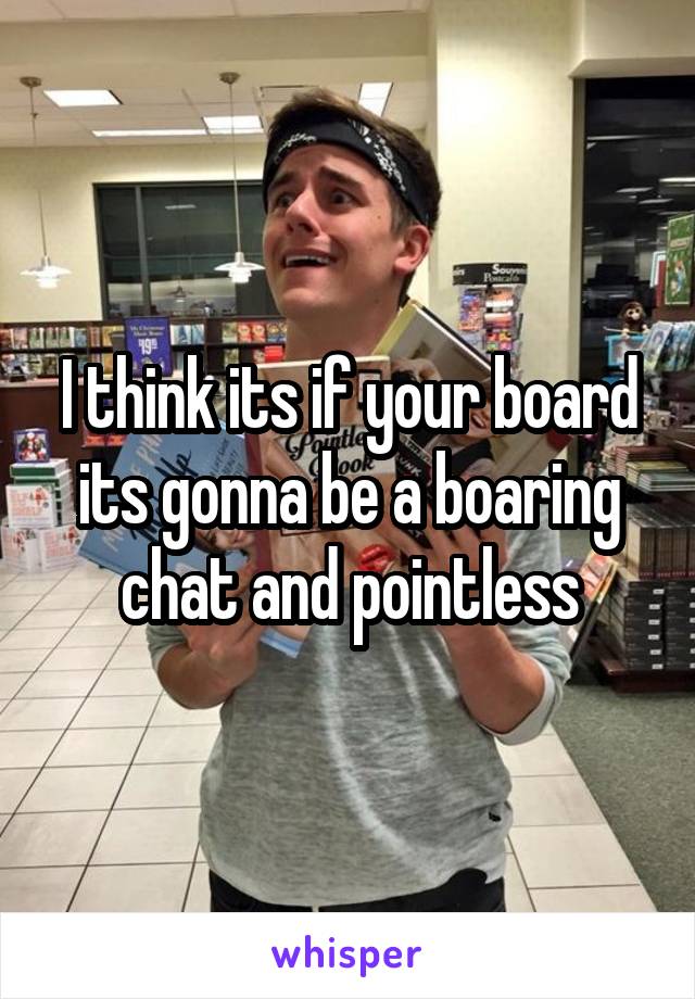 I think its if your board its gonna be a boaring chat and pointless