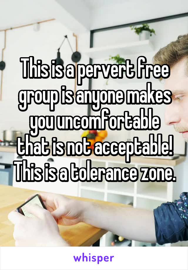 This is a pervert free group is anyone makes you uncomfortable that is not acceptable! This is a tolerance zone. 