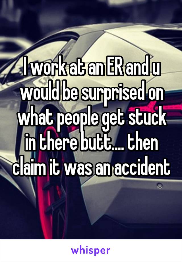 I work at an ER and u would be surprised on what people get stuck in there butt.... then claim it was an accident 