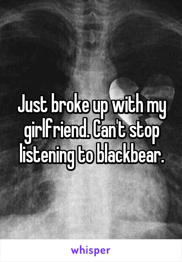 Just broke up with my girlfriend. Can't stop listening to blackbear.