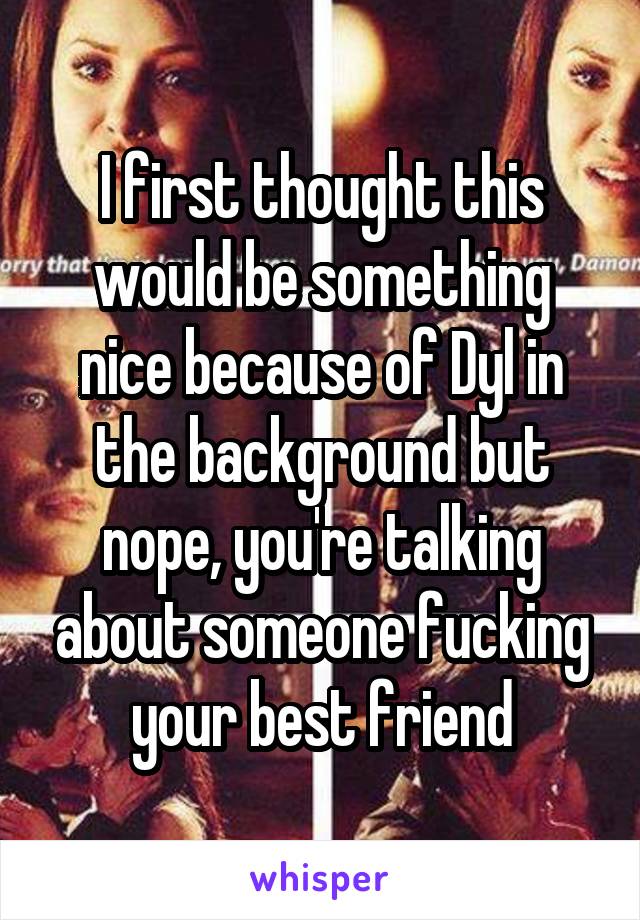 I first thought this would be something nice because of Dyl in the background but nope, you're talking about someone fucking your best friend