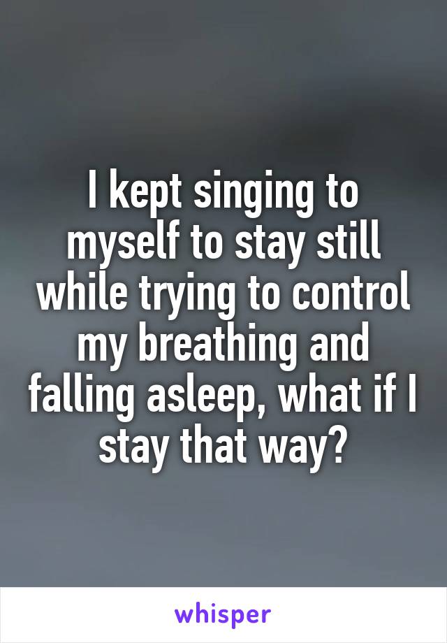 I kept singing to myself to stay still while trying to control my breathing and falling asleep, what if I stay that way?