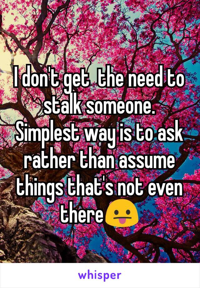 I don't get  the need to stalk someone. Simplest way is to ask rather than assume things that's not even there😛