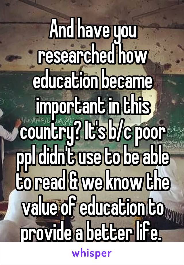 And have you researched how education became important in this country? It's b/c poor ppl didn't use to be able to read & we know the value of education to provide a better life. 