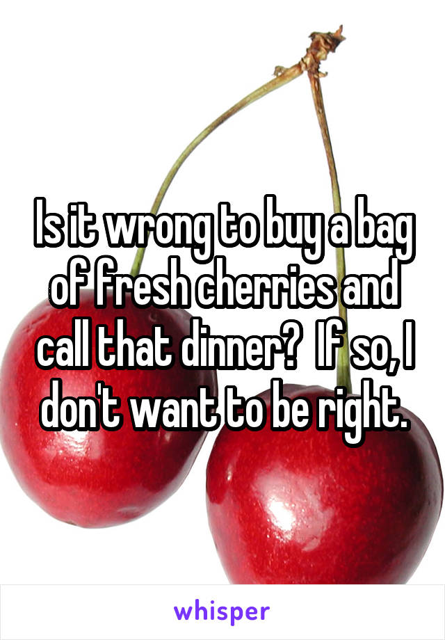 Is it wrong to buy a bag of fresh cherries and call that dinner?  If so, I don't want to be right.