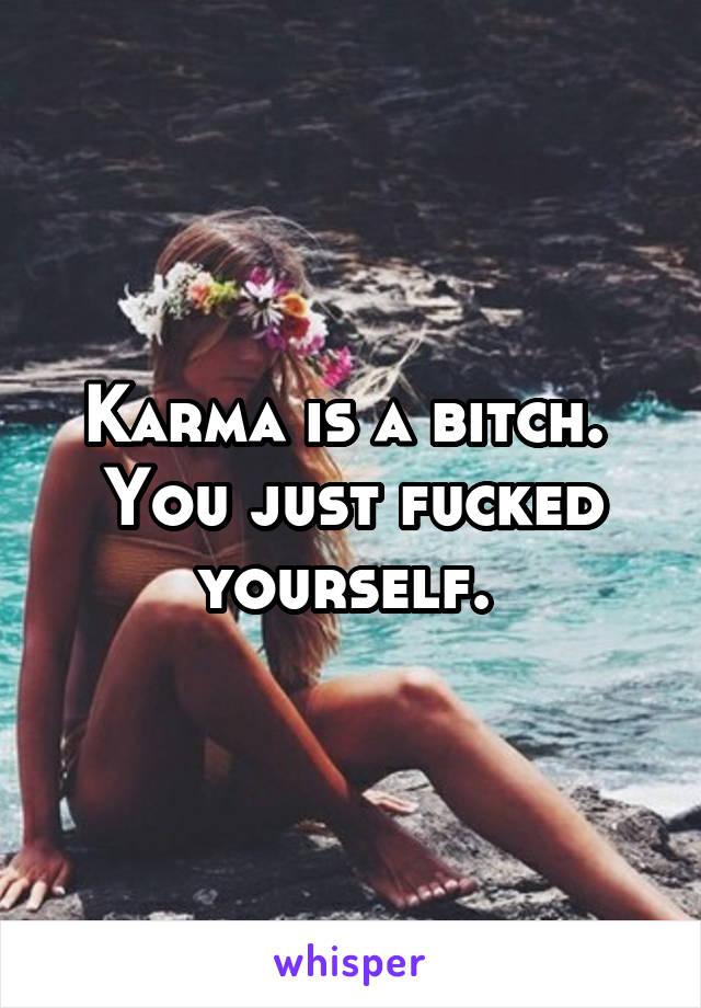 Karma is a bitch. 
You just fucked yourself. 