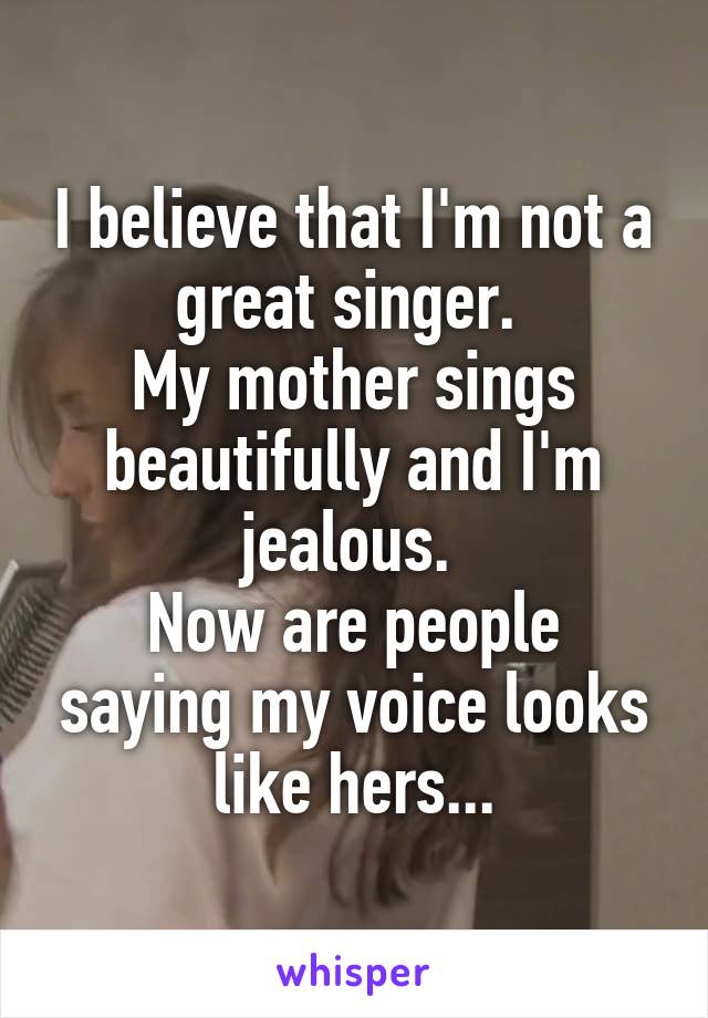 I believe that I'm not a great singer. 
My mother sings beautifully and I'm jealous. 
Now are people saying my voice looks like hers...