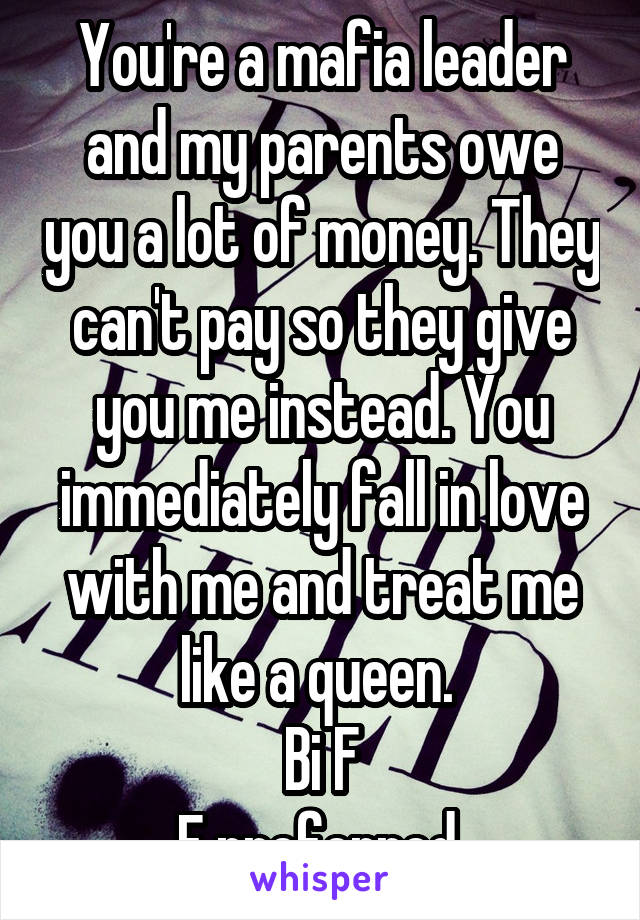 You're a mafia leader and my parents owe you a lot of money. They can't pay so they give you me instead. You immediately fall in love with me and treat me like a queen. 
Bi F
F preferred 