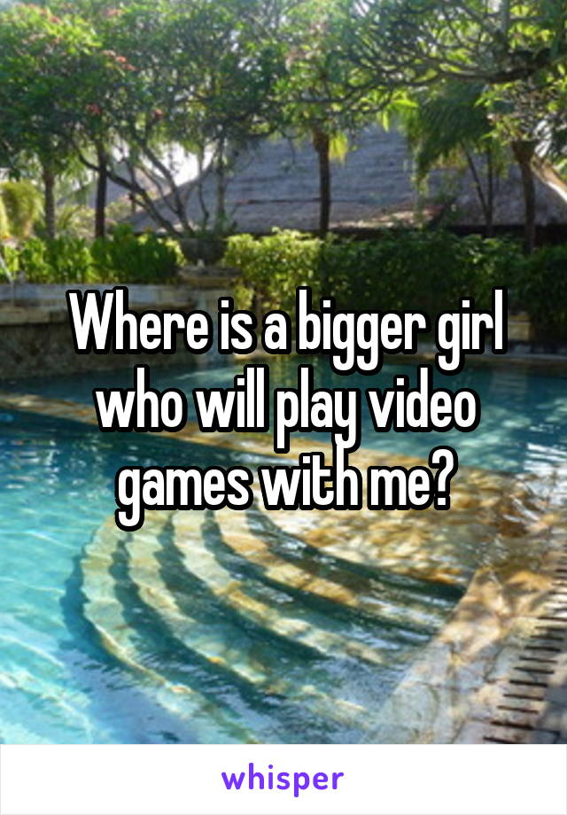 Where is a bigger girl who will play video games with me?