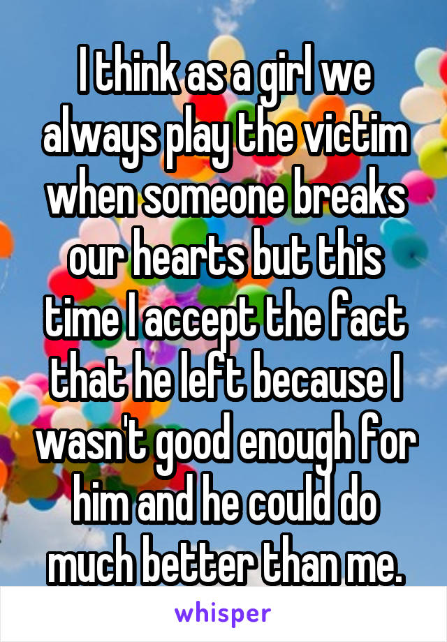 I think as a girl we always play the victim when someone breaks our hearts but this time I accept the fact that he left because I wasn't good enough for him and he could do much better than me.