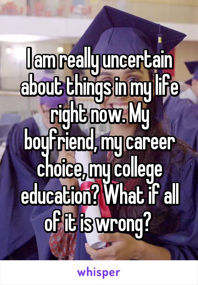 I am really uncertain about things in my life right now. My boyfriend, my career choice, my college education? What if all of it is wrong? 