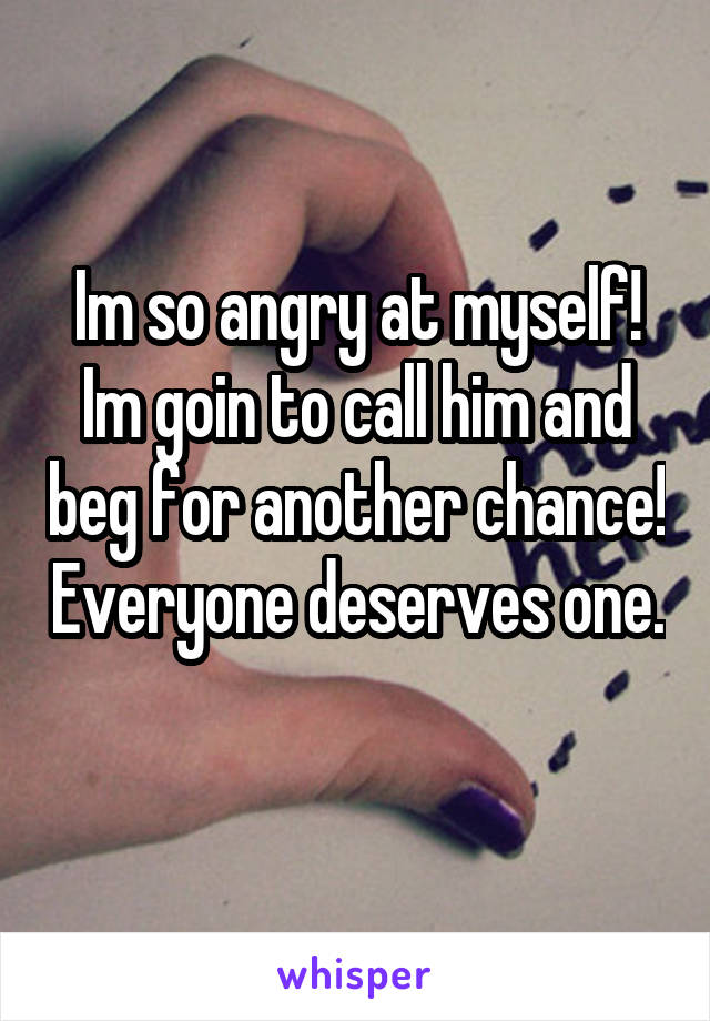 Im so angry at myself! Im goin to call him and beg for another chance! Everyone deserves one. 