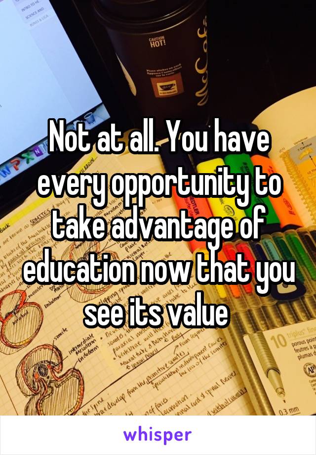 Not at all. You have every opportunity to take advantage of education now that you see its value 
