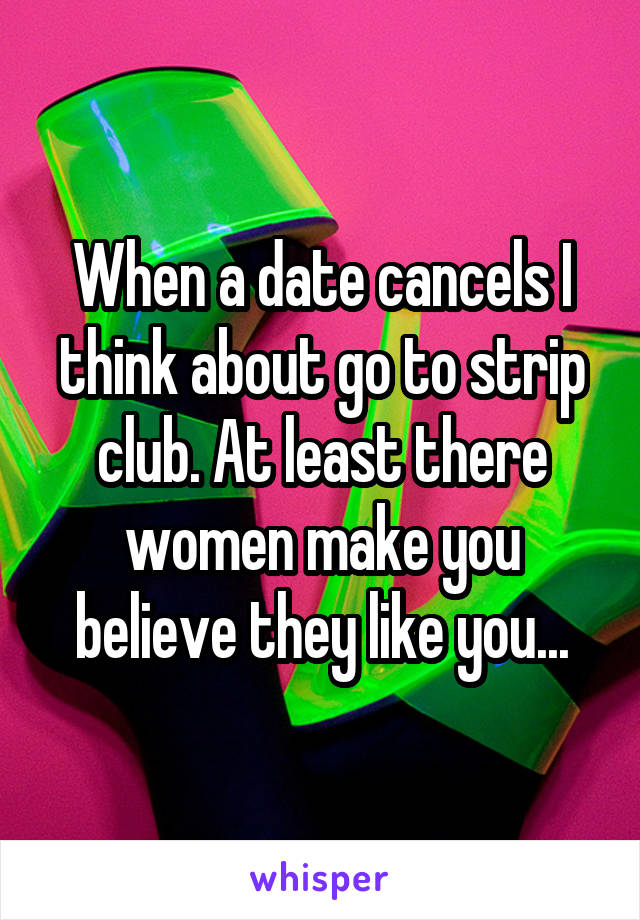 When a date cancels I think about go to strip club. At least there women make you believe they like you...