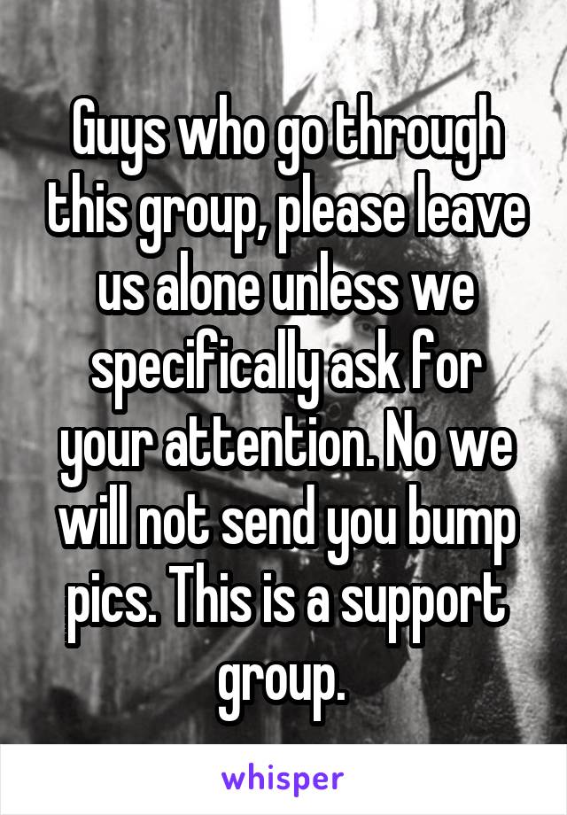 Guys who go through this group, please leave us alone unless we specifically ask for your attention. No we will not send you bump pics. This is a support group. 
