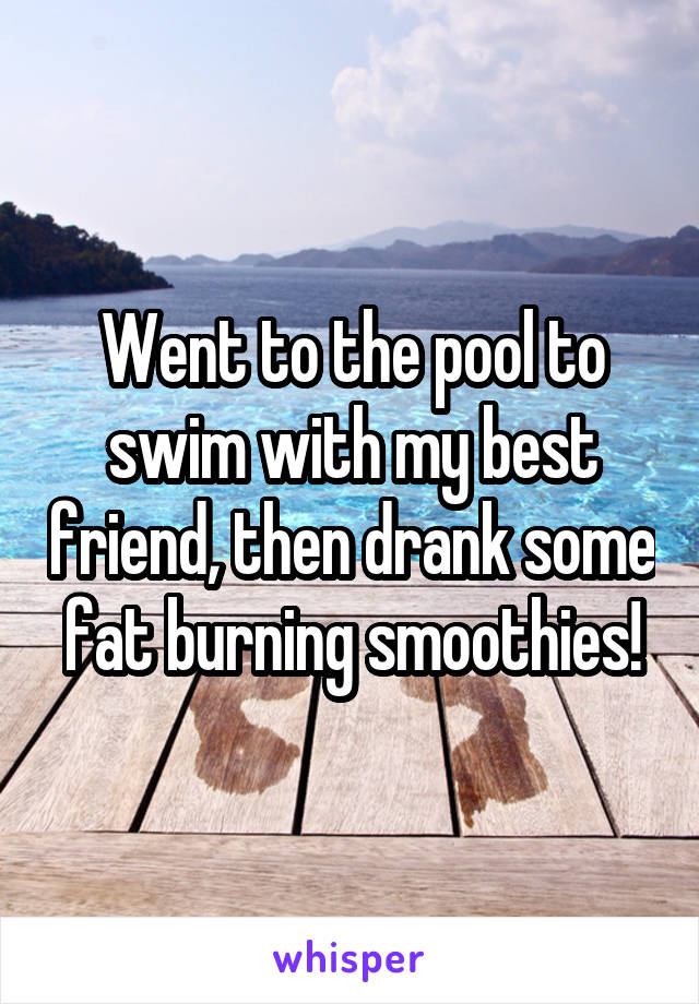 Went to the pool to swim with my best friend, then drank some fat burning smoothies!