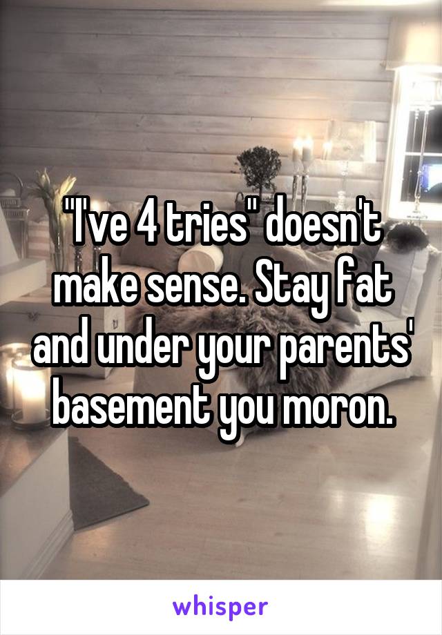 "I've 4 tries" doesn't make sense. Stay fat and under your parents' basement you moron.