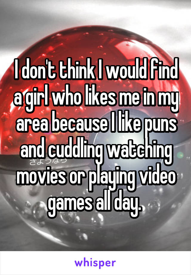 I don't think I would find a girl who likes me in my area because I like puns and cuddling watching movies or playing video games all day. 