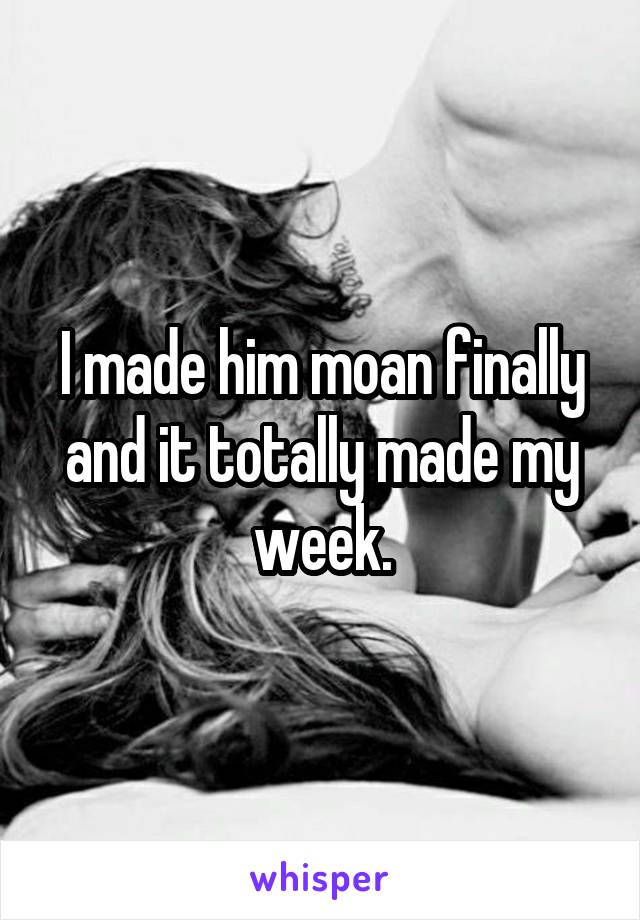 I made him moan finally and it totally made my week.