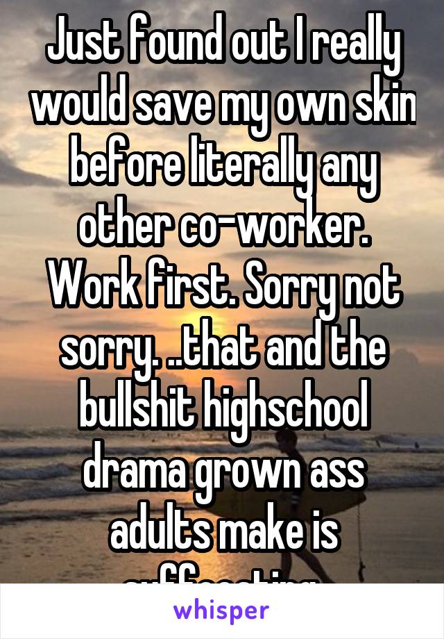 Just found out I really would save my own skin before literally any other co-worker. Work first. Sorry not sorry. ..that and the bullshit highschool drama grown ass adults make is suffocating 